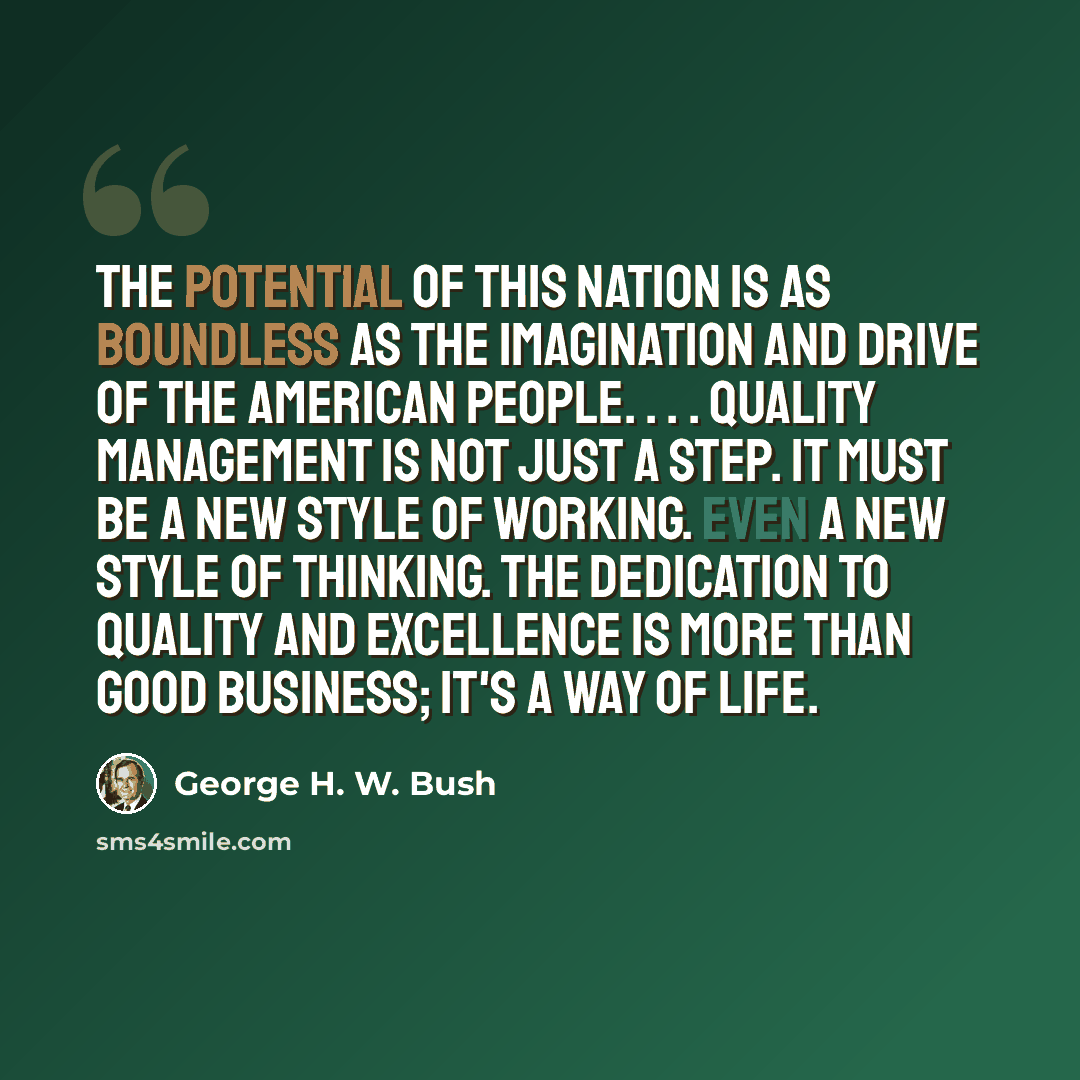 “The potential of this nation is as boundless as the imagination and drive of the American people. . . . Quality management is not just a step. It must be a new style of working. Even a new style of thinking. The dedication to quality and excellence is more than good business; it's a way of life.” quote by George H. W. Bush