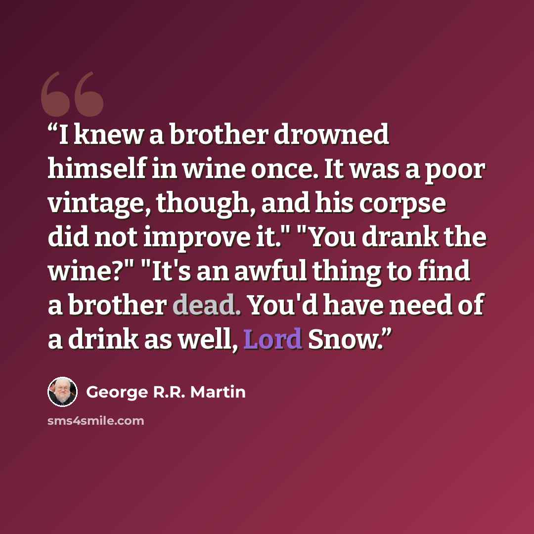 “I knew a brother drowned himself in wine once. It was a poor vintage, though, and his corpse did not improve it." "You drank the wine?" "It's an awful thing to find a brother dead. You'd have need of a drink as well, Lord Snow.” quote by George R.R. Martin