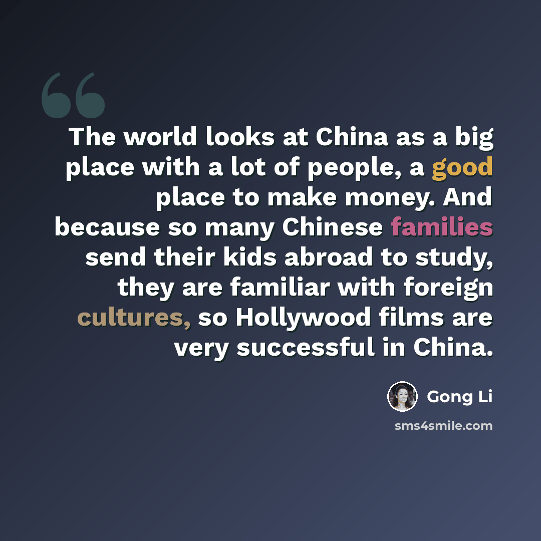 “The world looks at China as a big place with a lot of people, a good place to make money. And because so many Chinese families send their kids abroad to study, they are familiar with foreign cultures, so Hollywood films are very successful in China.” quote by Gong Li