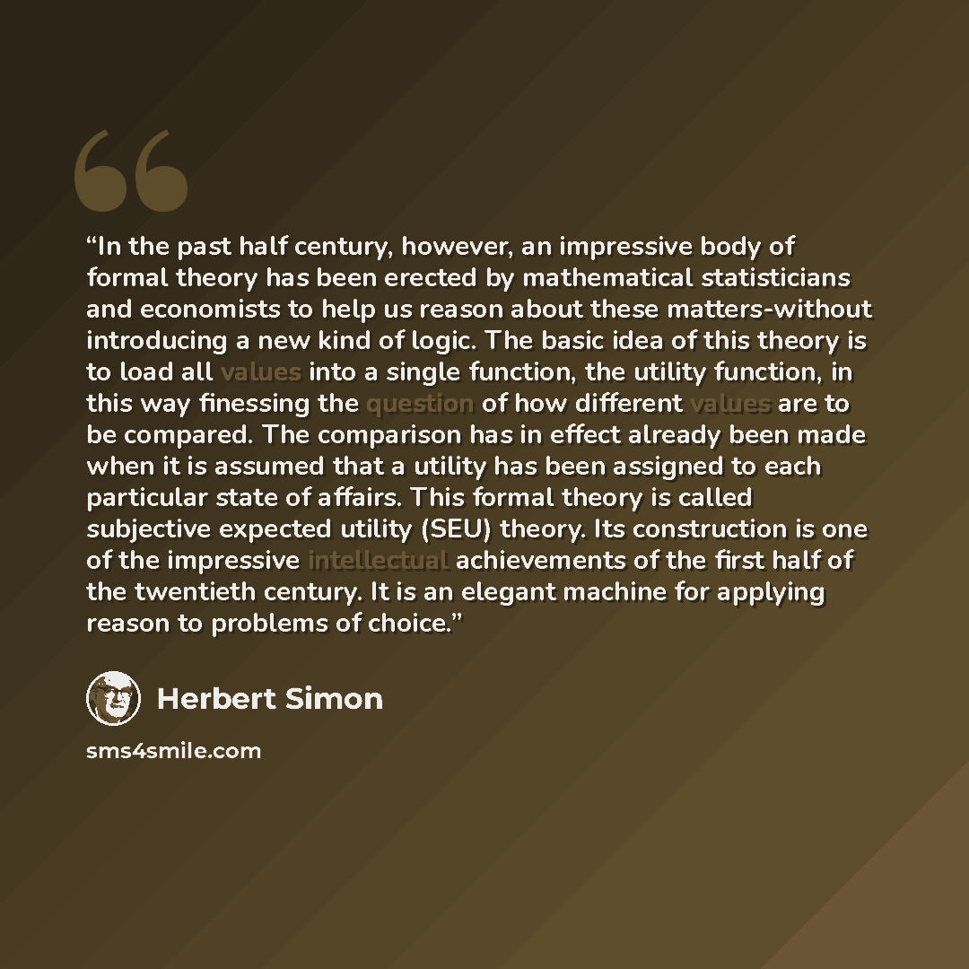 “In the past half century, however, an impressive body of formal theory has been erected by mathematical statisticians and economists to help us reason about these matters-without introducing a new kind of logic. The basic idea of this theory is to load all values into a single function, the…” quote by Herbert Simon