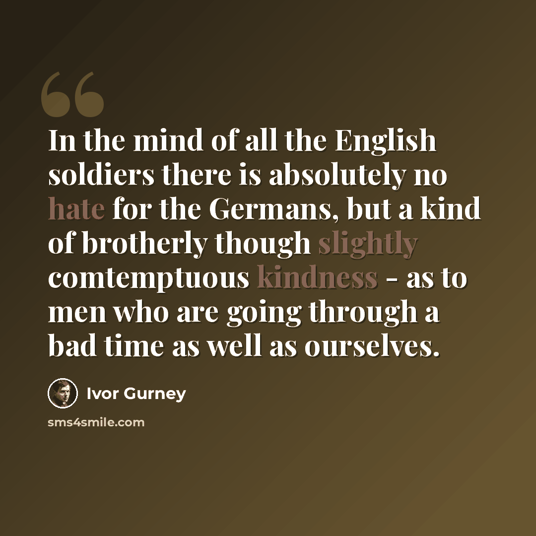 “In the mind of all the English soldiers there is absolutely no hate for the Germans, but a kind of brotherly though slightly comtemptuous kindness - as to men who are going through a bad time as well as ourselves.” quote by Ivor Gurney
