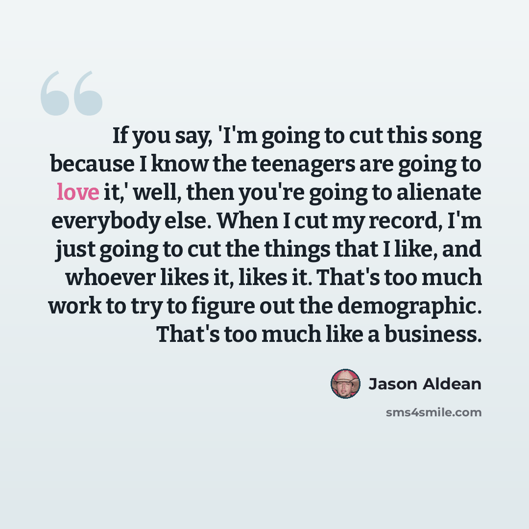 “If you say, 'I'm going to cut this song because I know the teenagers are going to love it,' well, then you're going to alienate everybody else. When I cut my record, I'm just going to cut the things that I like, and whoever likes it, likes it. That's too much work to try to figure out the…” quote by Jason Aldean