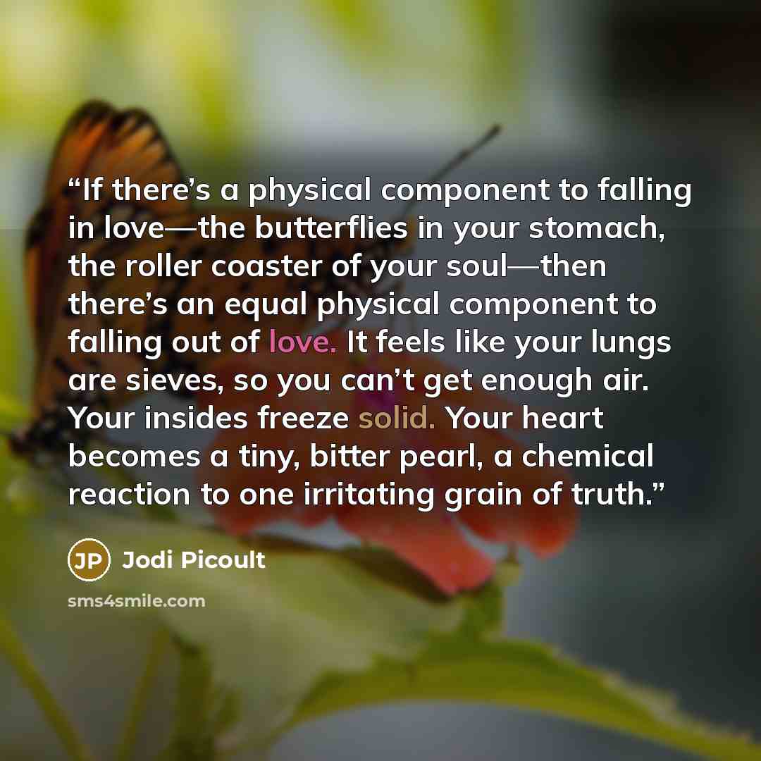 “If there’s a physical component to falling in love—the butterflies in your stomach, the roller coaster of your soul—then there’s an equal physical component to falling out of love. It feels like your lungs are sieves, so you can’t get enough air. Your insides freeze solid. Your heart becomes a…” quote by Jodi Picoult