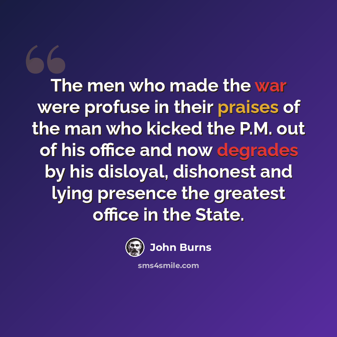 “The men who made the war were profuse in their praises of the man who kicked the P.M. out of his office and now degrades by his disloyal, dishonest and lying presence the greatest office in the State.” quote by John Burns