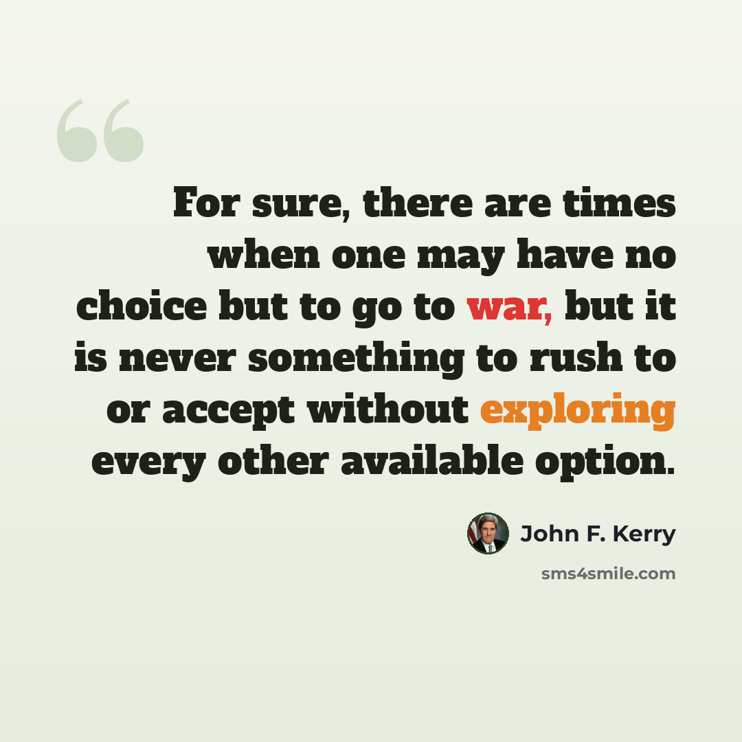 “For sure, there are times when one may have no choice but to go to war, but it is never something to rush to or accept without exploring every other available option.” quote by John F. Kerry