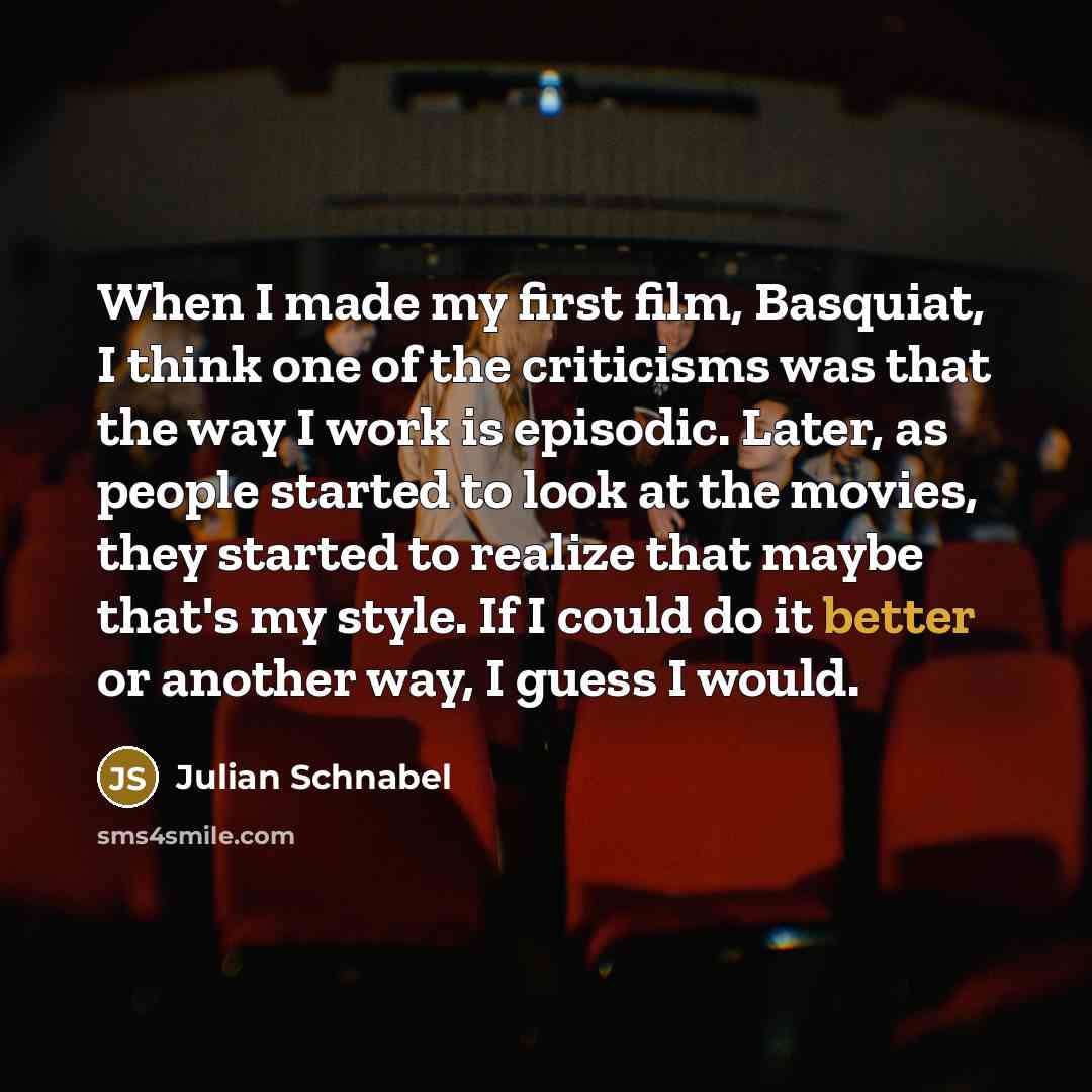 “When I made my first film, Basquiat, I think one of the criticisms was that the way I work is episodic. Later, as people started to look at the movies, they started to realize that maybe that's my style. If I could do it better or another way, I guess I would.” quote by Julian Schnabel