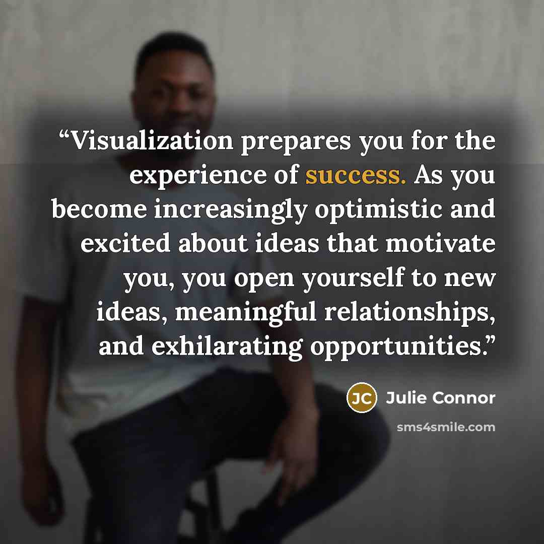 “Visualization prepares you for the experience of success. As you become increasingly optimistic and excited about ideas that motivate you, you open yourself to new ideas, meaningful relationships, and exhilarating opportunities.” quote by Julie Connor