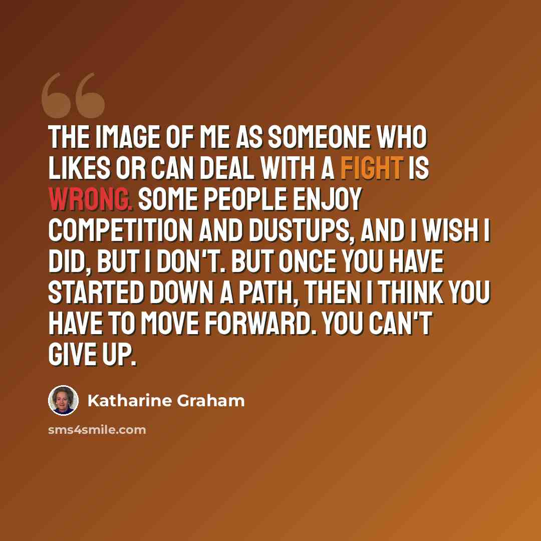 “The image of me as someone who likes or can deal with a fight is wrong. Some people enjoy competition and dustups, and I wish I did, but I don't. But once you have started down a path, then I think you have to move forward. You can't give up.” quote by Katharine Graham