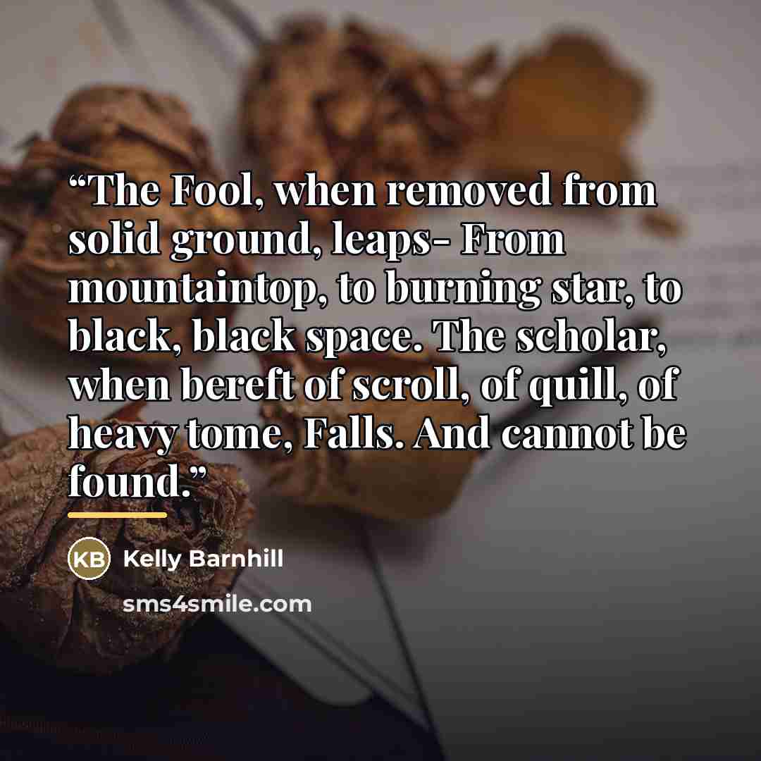 “The Fool, when removed from solid ground, leaps- From mountaintop, to burning star, to black, black space. The scholar, when bereft of scroll, of quill, of heavy tome, Falls. And cannot be found.” quote by Kelly Barnhill