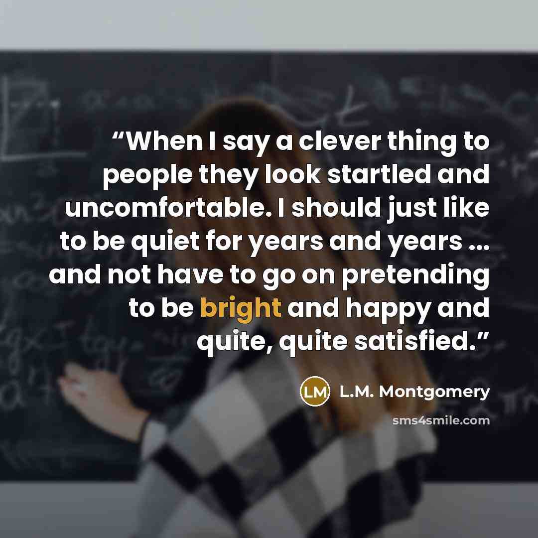 “When I say a clever thing to people they look startled and uncomfortable. I should just like to be quiet for years and years ... and not have to go on pretending to be bright and happy and quite, quite satisfied.” quote by L.M. Montgomery