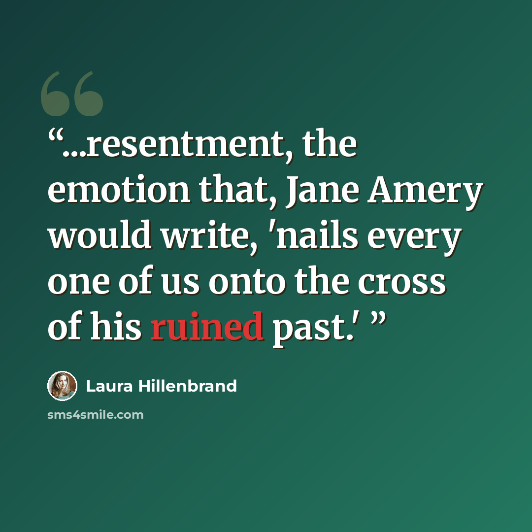 “...resentment, the emotion that, Jane Amery would write, 'nails every one of us onto the cross of his ruined past.'” quote by Laura Hillenbrand