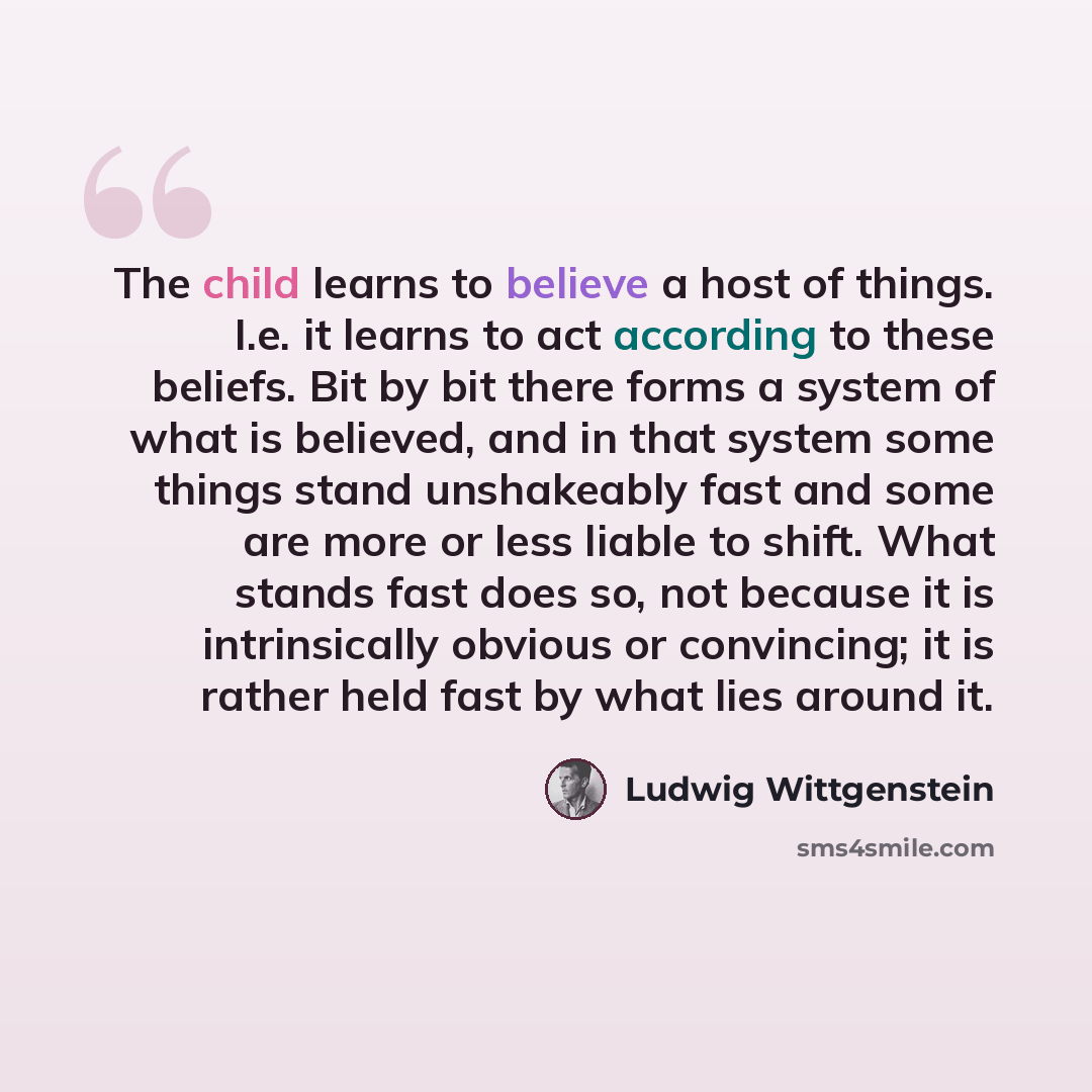 “The child learns to believe a host of things. I.e. it learns to act according to these beliefs. Bit by bit there forms a system of what is believed, and in that system some things stand unshakeably fast and some are more or less liable to shift. What stands fast does so, not because it is…” quote by Ludwig Wittgenstein
