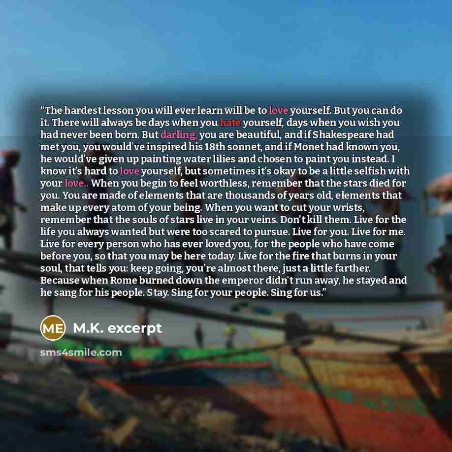 “The hardest lesson you will ever learn will be to love yourself. But you can do it. There will always be days when you hate yourself, days when you wish you had never been born. But darling, you are beautiful, and if Shakespeare had met you, you would've inspired his 18th sonnet, and if Monet had…” quote by M.K. excerpt