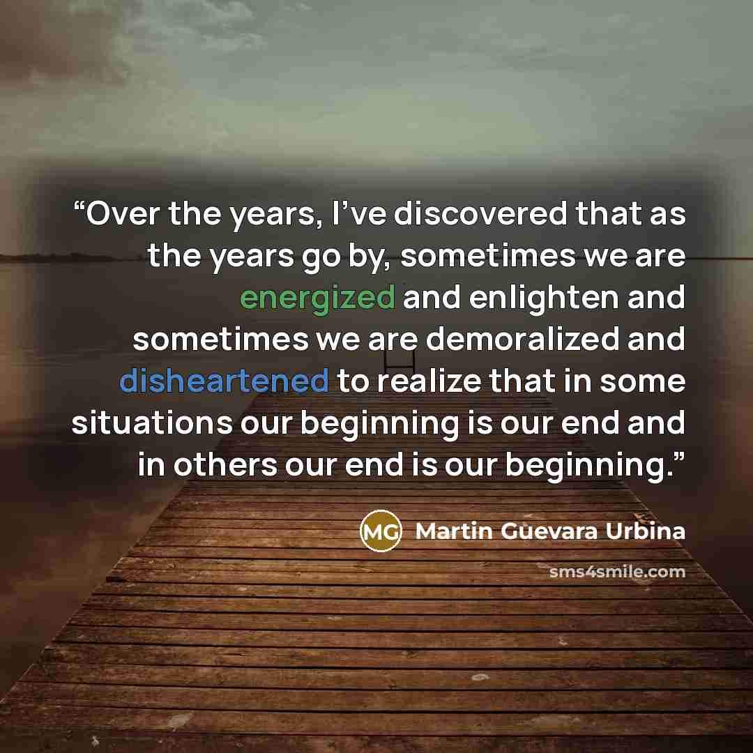“Over the years, I’ve discovered that as the years go by, sometimes we are energized and enlighten and sometimes we are demoralized and disheartened to realize that in some situations our beginning is our end and in others our end is our beginning.” quote by Martin Guevara Urbina