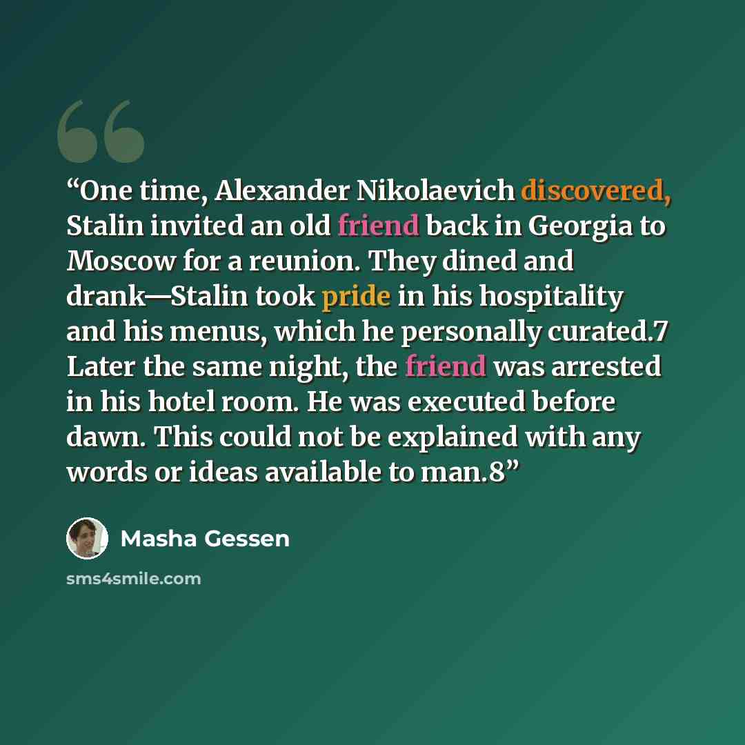 “One time, Alexander Nikolaevich discovered, Stalin invited an old friend back in Georgia to Moscow for a reunion. They dined and drank—Stalin took pride in his hospitality and his menus, which he personally curated.7 Later the same night, the friend was arrested in his hotel room. He was executed…” quote by Masha Gessen