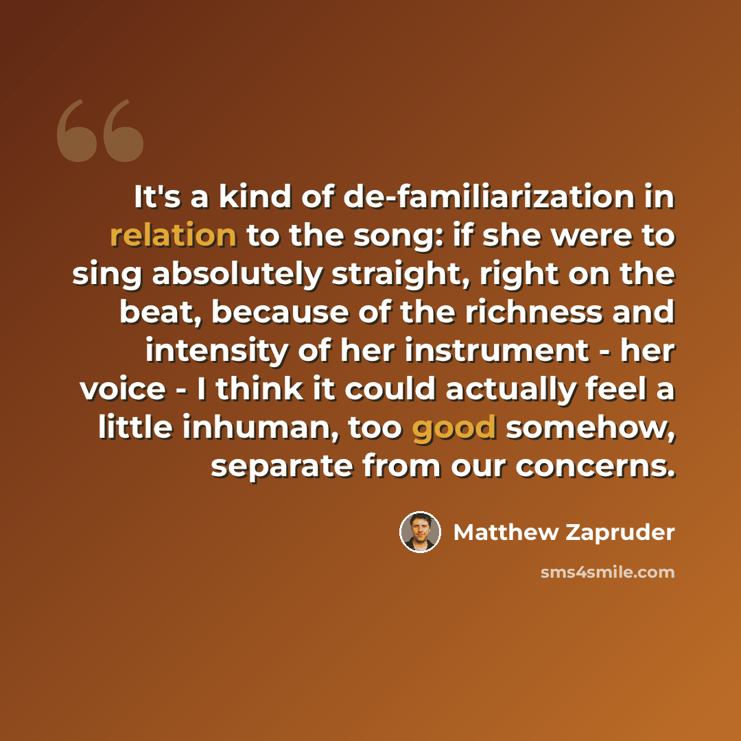“It's a kind of de-familiarization in relation to the song: if she were to sing absolutely straight, right on the beat, because of the richness and intensity of her instrument - her voice - I think it could actually feel a little inhuman, too good somehow, separate from our concerns.” quote by Matthew Zapruder