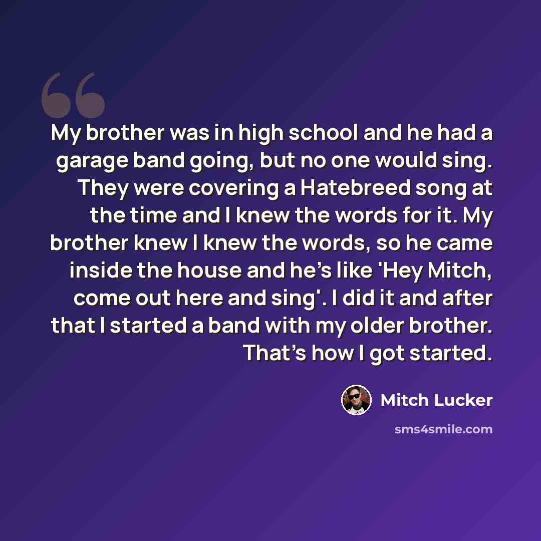 “My brother was in high school and he had a garage band going, but no one would sing. They were covering a Hatebreed song at the time and I knew the words for it. My brother knew I knew the words, so he came inside the house and he's like 'Hey Mitch, come out here and sing'. I did it and after that…” quote by Mitch Lucker