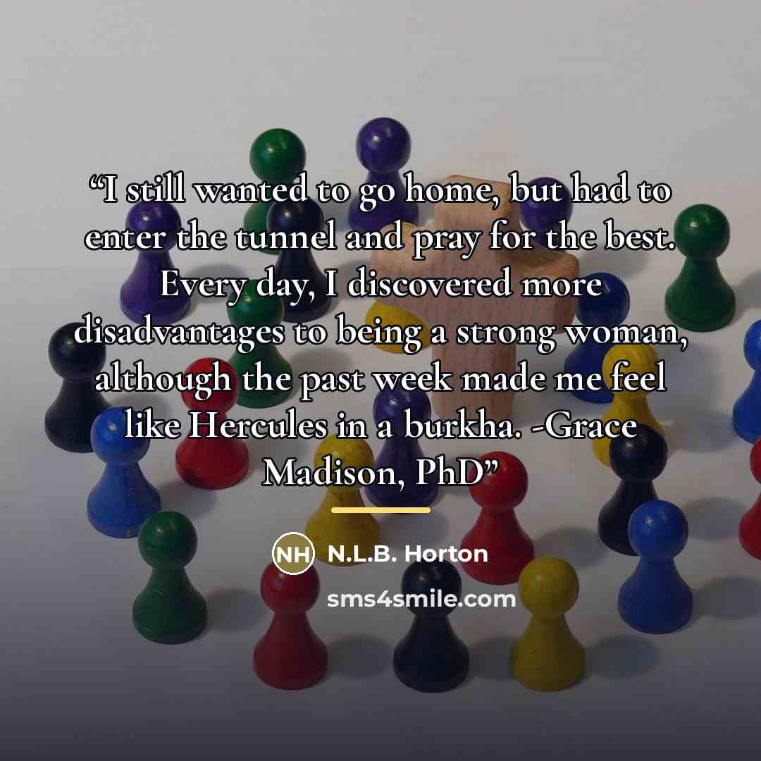 “I still wanted to go home, but had to enter the tunnel and pray for the best. Every day, I discovered more disadvantages to being a strong woman, although the past week made me feel like Hercules in a burkha. -Grace Madison, PhD” quote by N.L.B. Horton