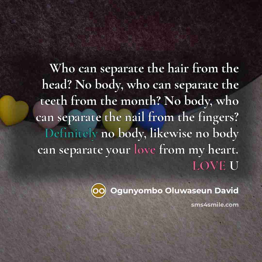 “Who can separate the hair from the head? No body, who can separate the teeth from the month? No body, who can separate the nail from the fingers? Definitely no body, likewise no body can separate your love from my heart. LOVE U” quote by Ogunyombo Oluwaseun David
