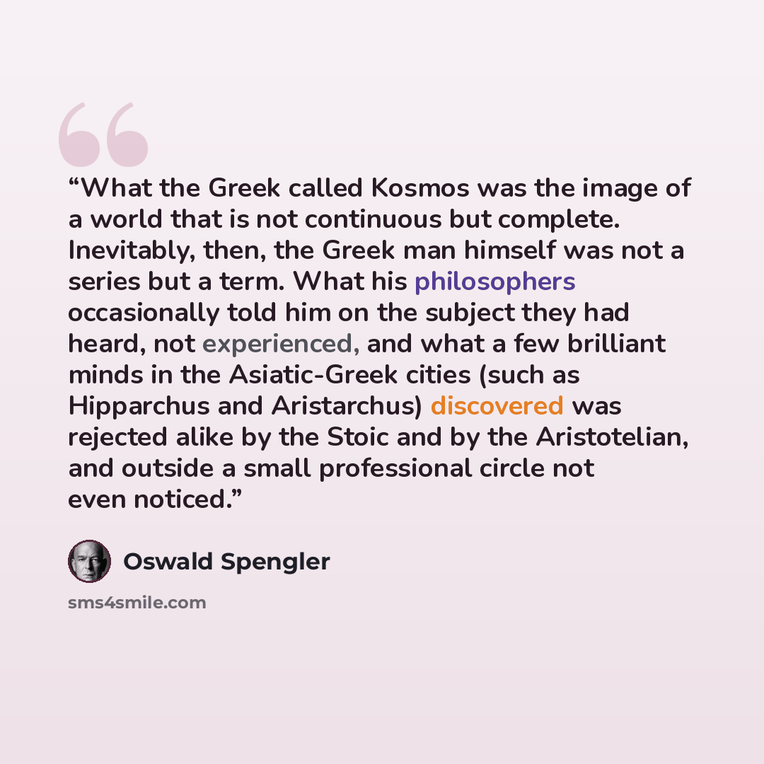 “What the Greek called Kosmos was the image of a world that is not continuous but complete. Inevitably, then, the Greek man himself was not a series but a term. What his philosophers occasionally told him on the subject they had heard, not experienced, and what a few brilliant minds in the…” quote by Oswald Spengler