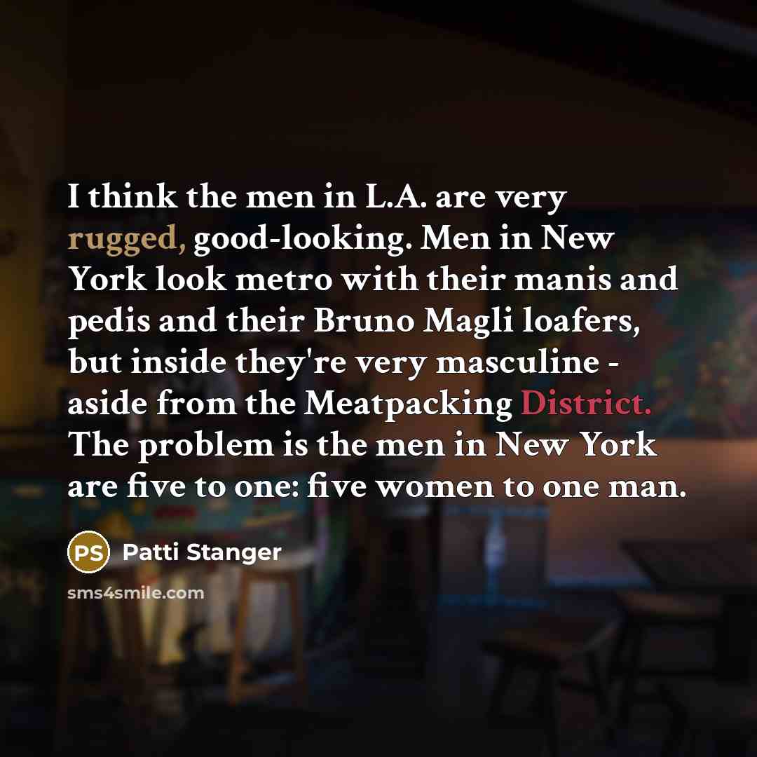 “I think the men in L.A. are very rugged, good-looking. Men in New York look metro with their manis and pedis and their Bruno Magli loafers, but inside they're very masculine - aside from the Meatpacking District. The problem is the men in New York are five to one: five women to one man.” quote by Patti Stanger