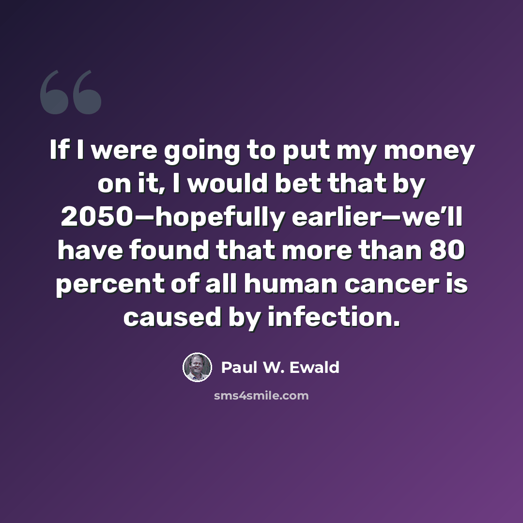 “If I were going to put my money on it, I would bet that by 2050—hopefully earlier—we’ll have found that more than 80 percent of all human cancer is caused by infection.” quote by Paul W. Ewald