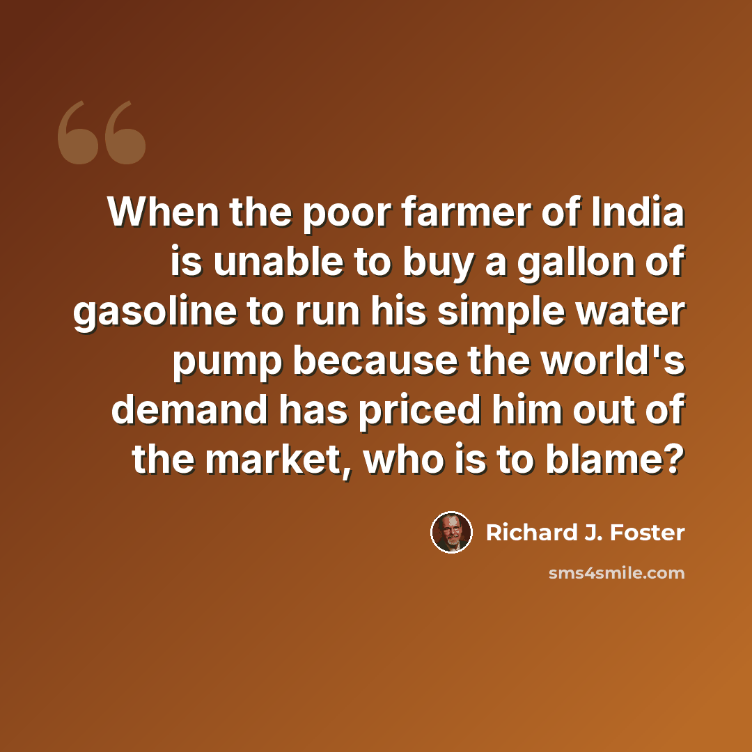 “When the poor farmer of India is unable to buy a gallon of gasoline to run his simple water pump because the world's demand has priced him out of the market, who is to blame?” quote by Richard J. Foster