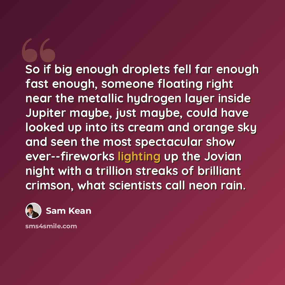 “So if big enough droplets fell far enough fast enough, someone floating right near the metallic hydrogen layer inside Jupiter maybe, just maybe, could have looked up into its cream and orange sky and seen the most spectacular show ever--fireworks lighting up the Jovian night with a trillion…” quote by Sam Kean