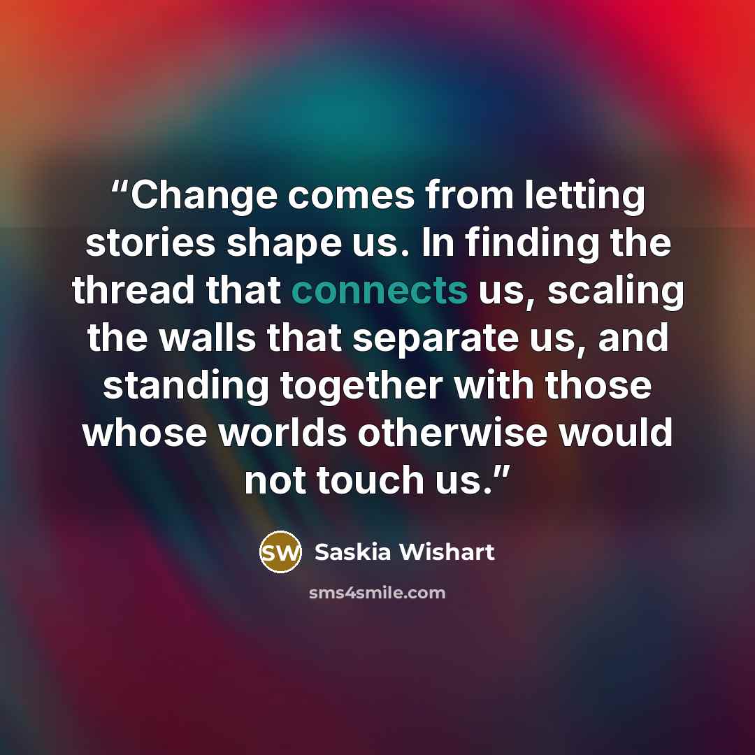 “Change comes from letting stories shape us. In finding the thread that connects us, scaling the walls that separate us, and standing together with those whose worlds otherwise would not touch us.” quote by Saskia Wishart