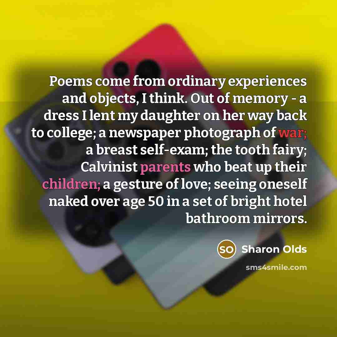 “Poems come from ordinary experiences and objects, I think. Out of memory - a dress I lent my daughter on her way back to college; a newspaper photograph of war; a breast self-exam; the tooth fairy; Calvinist parents who beat up their children; a gesture of love; seeing oneself naked over age 50 in…” quote by Sharon Olds