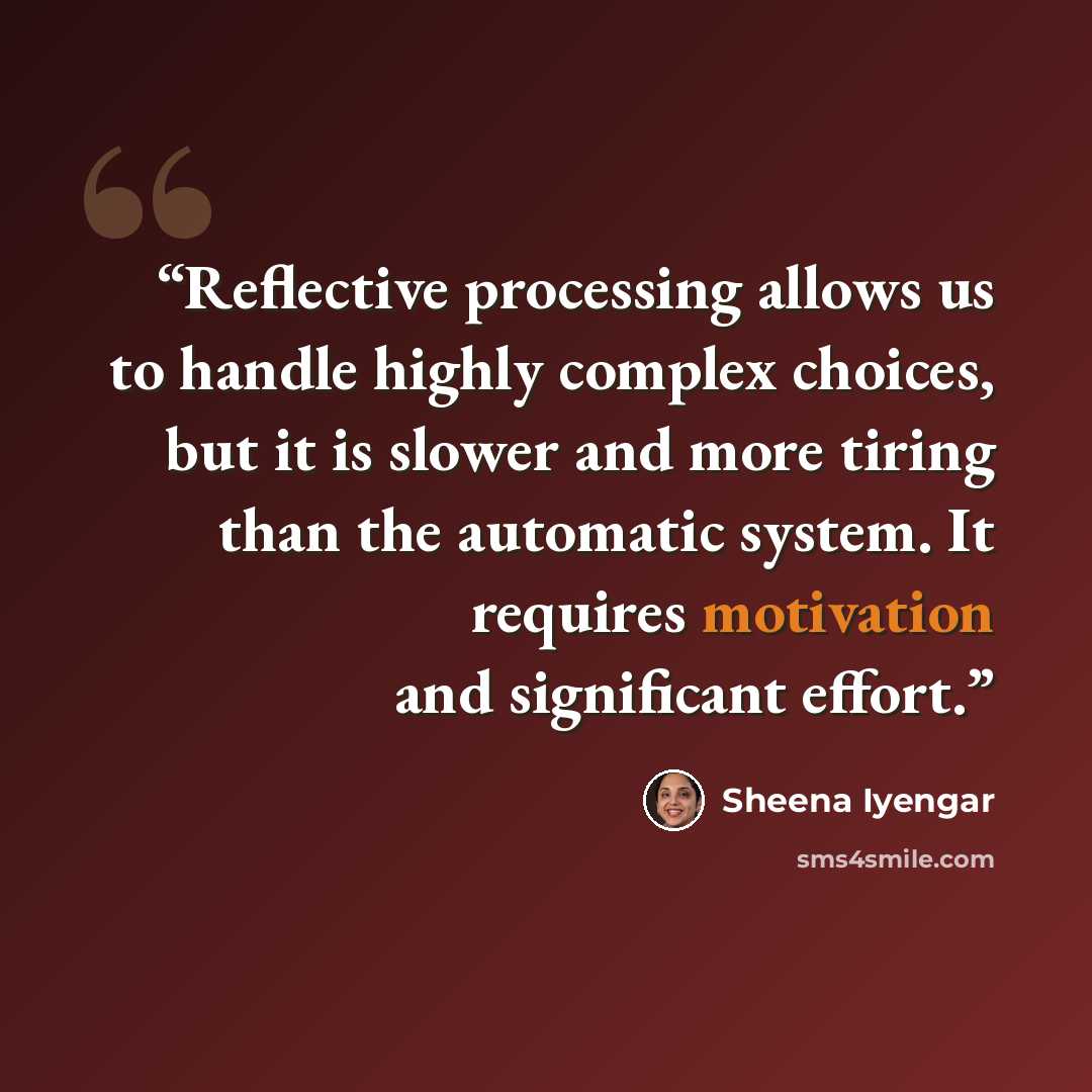 “Reflective processing allows us to handle highly complex choices, but it is slower and more tiring than the automatic system. It requires motivation and significant effort.” quote by Sheena Iyengar