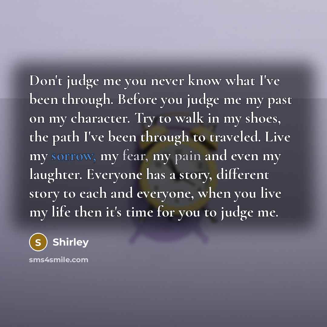 “Don't judge me you never know what I've been through. Before you judge me my past on my character. Try to walk in my shoes, the path I've been through to traveled. Live my sorrow, my fear, my pain and even my laughter. Everyone has a story, different story to each and everyone, when you live my…” quote by Shirley