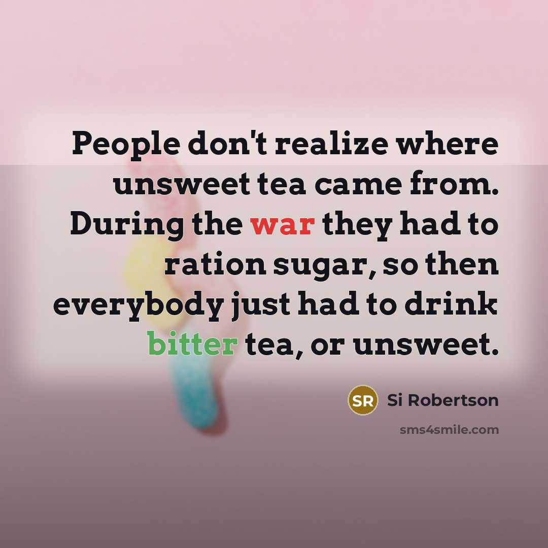 “People don't realize where unsweet tea came from. During the war they had to ration sugar, so then everybody just had to drink bitter tea, or unsweet.” quote by Si Robertson