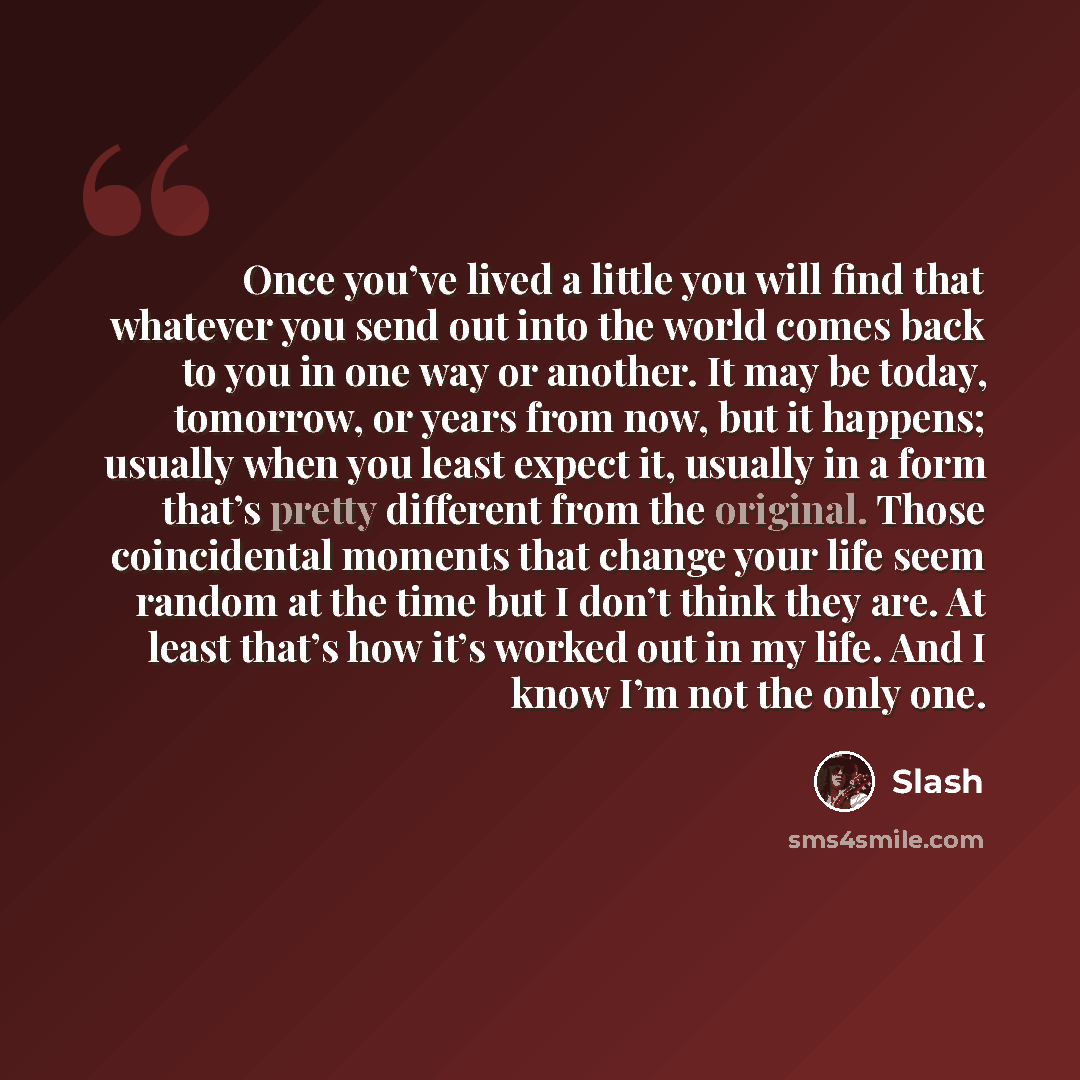 “Once you’ve lived a little you will find that whatever you send out into the world comes back to you in one way or another. It may be today, tomorrow, or years from now, but it happens; usually when you least expect it, usually in a form that’s pretty different from the original. Those…” quote by Slash
