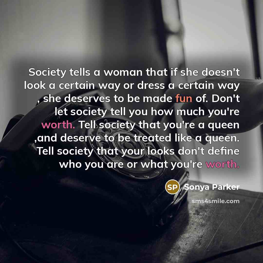 “Society tells a woman that if she doesn't look a certain way or dress a certain way , she deserves to be made fun of. Don't let society tell you how much you're worth. Tell society that you're a queen ,and deserve to be treated like a queen. Tell society that your looks don't define who you are or…” quote by Sonya Parker