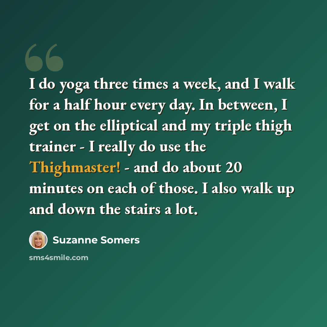 “I do yoga three times a week, and I walk for a half hour every day. In between, I get on the elliptical and my triple thigh trainer - I really do use the Thighmaster! - and do about 20 minutes on each of those. I also walk up and down the stairs a lot.” quote by Suzanne Somers