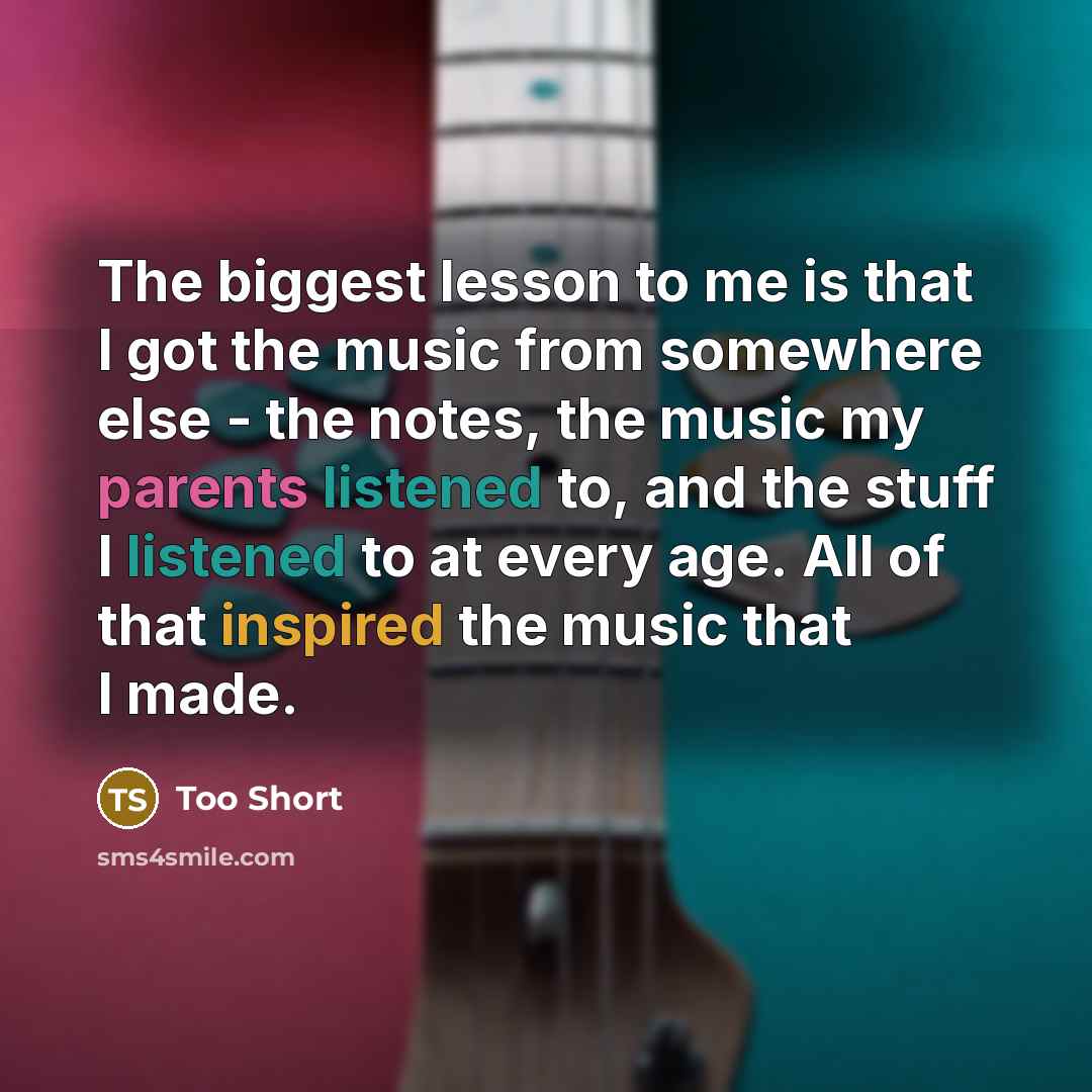 “The biggest lesson to me is that I got the music from somewhere else - the notes, the music my parents listened to, and the stuff I listened to at every age. All of that inspired the music that I made.” quote by Too Short