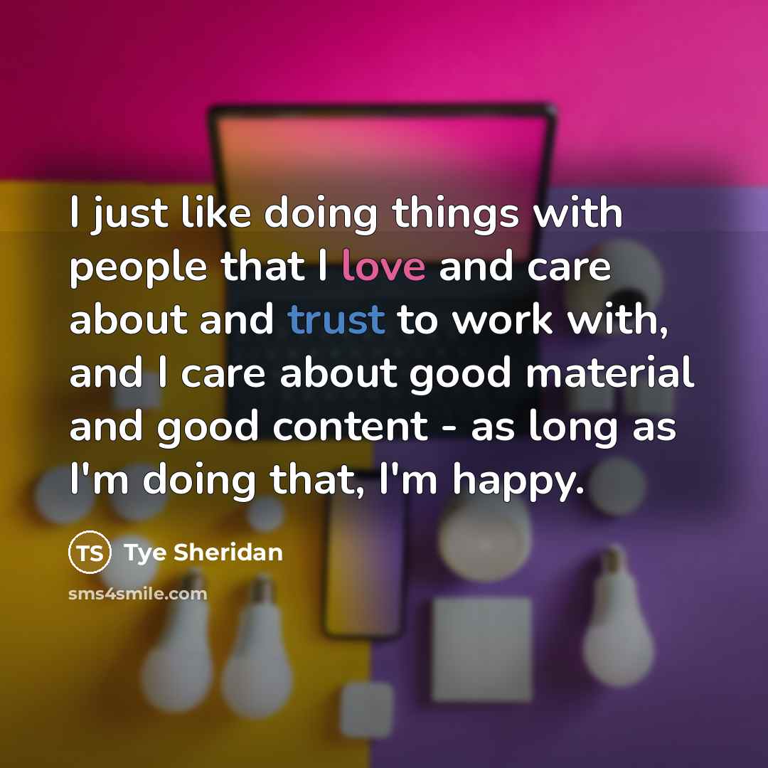 “I just like doing things with people that I love and care about and trust to work with, and I care about good material and good content - as long as I'm doing that, I'm happy.” quote by Tye Sheridan