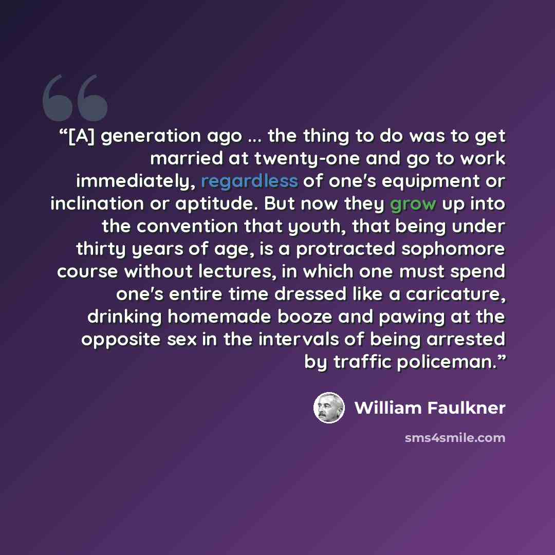 “[A] generation ago ... the thing to do was to get married at twenty-one and go to work immediately, regardless of one's equipment or inclination or aptitude. But now they grow up into the convention that youth, that being under thirty years of age, is a protracted sophomore course without…” quote by William Faulkner