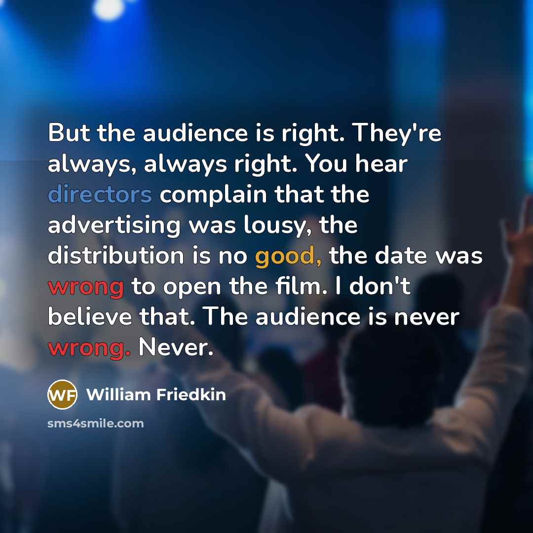 “But the audience is right. They're always, always right. You hear directors complain that the advertising was lousy, the distribution is no good, the date was wrong to open the film. I don't believe that. The audience is never wrong. Never.” quote by William Friedkin