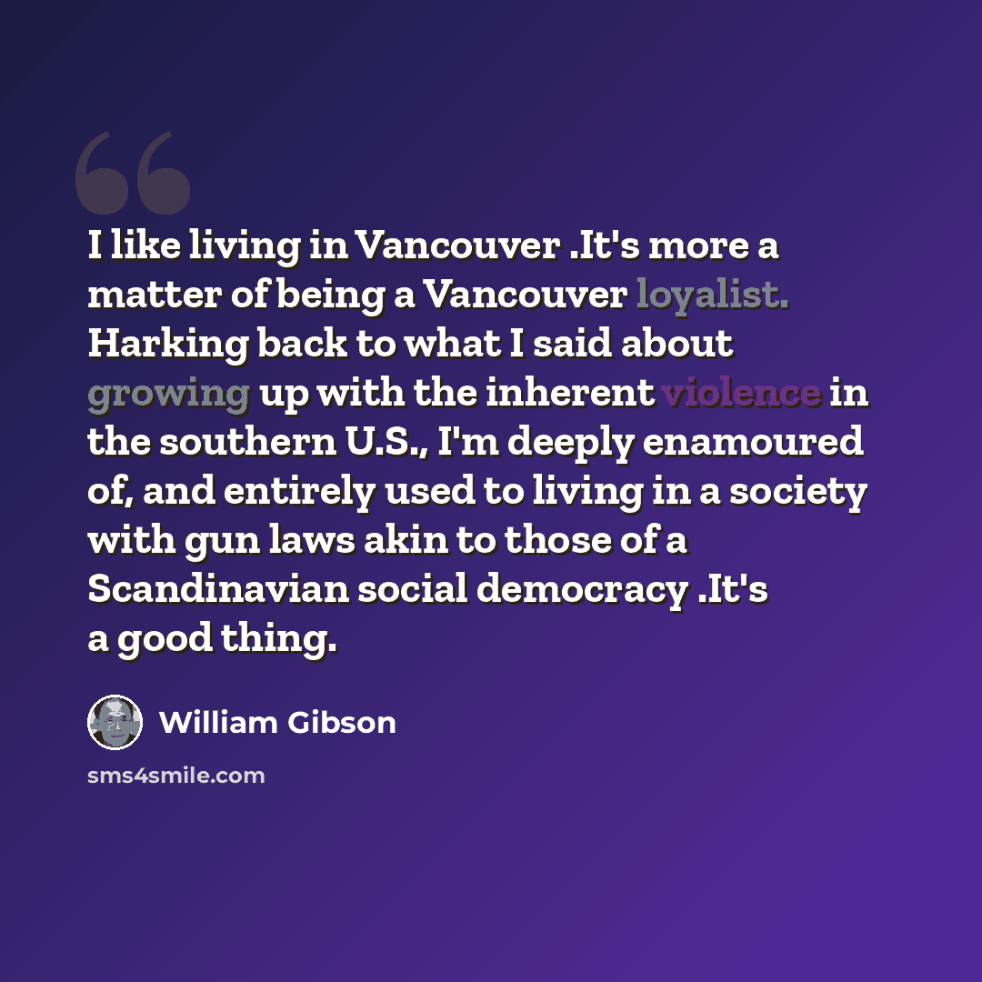 “I like living in Vancouver .It's more a matter of being a Vancouver loyalist. Harking back to what I said about growing up with the inherent violence in the southern U.S., I'm deeply enamoured of, and entirely used to living in a society with gun laws akin to those of a Scandinavian social…” quote by William Gibson