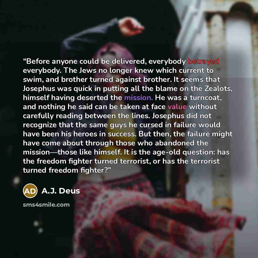 “Before anyone could be delivered, everybody betrayed everybody. The Jews no longer knew which current to swim, and brother turned against brother. It seems that Josephus was quick in putting all the blame on the Zealots, himself having deserted the mission. He was a turncoat, and nothing he said…” quote by A.J. Deus