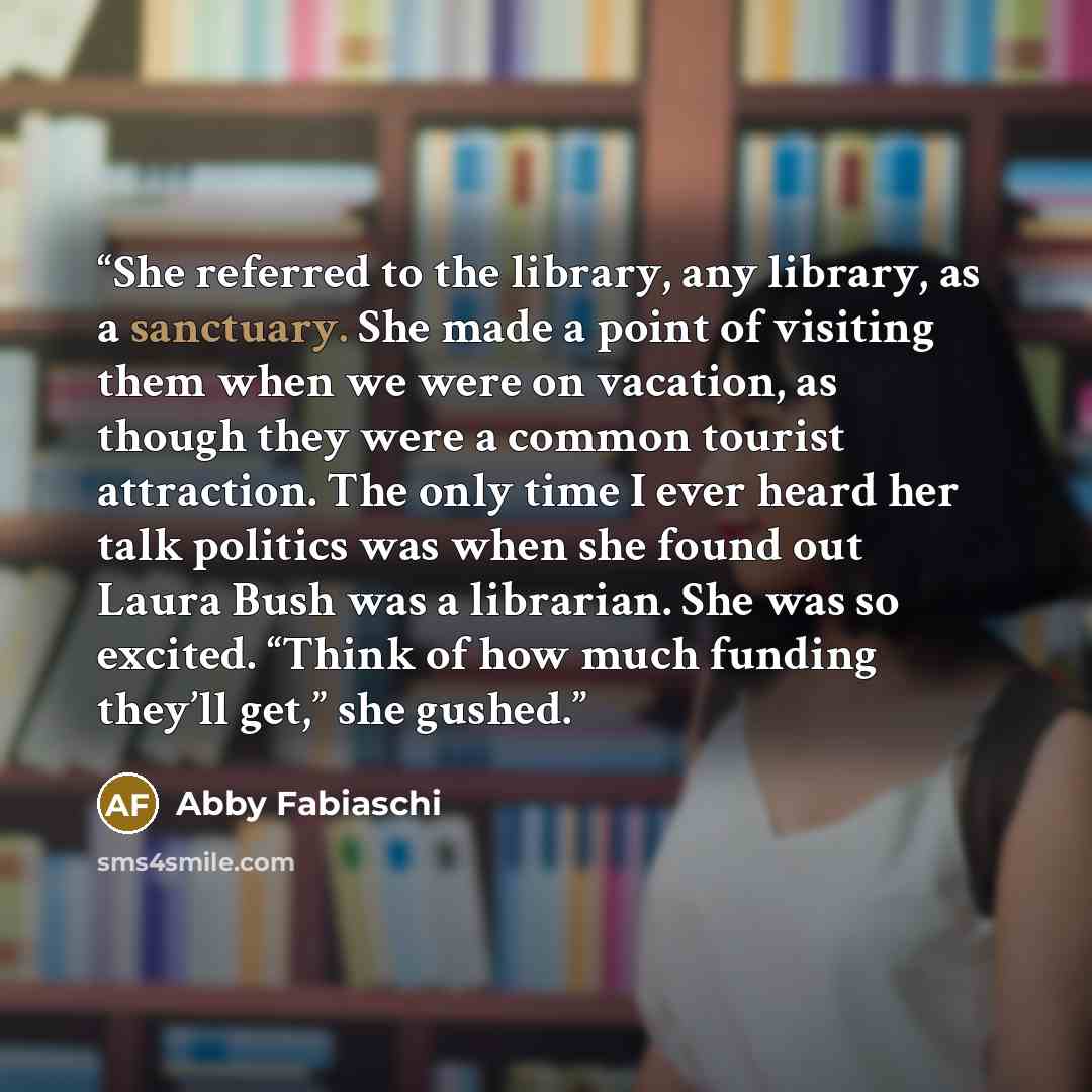 “She referred to the library, any library, as a sanctuary. She made a point of visiting them when we were on vacation, as though they were a common tourist attraction. The only time I ever heard her talk politics was when she found out Laura Bush was a librarian. She was so excited. “Think of how…” quote by Abby Fabiaschi