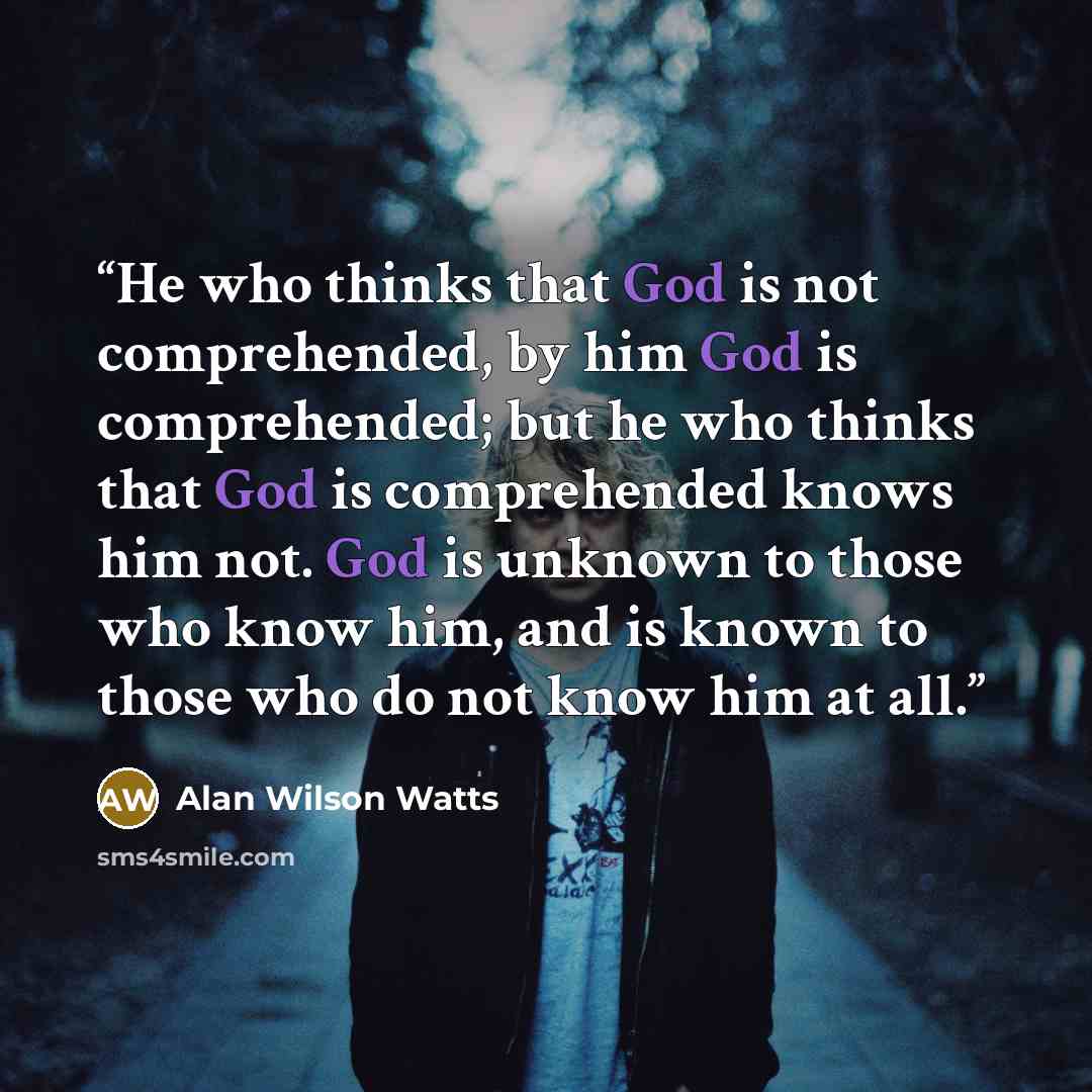 “He who thinks that God is not comprehended, by him God is comprehended; but he who thinks that God is comprehended knows him not. God is unknown to those who know him, and is known to those who do not know him at all.” quote by Alan Wilson Watts