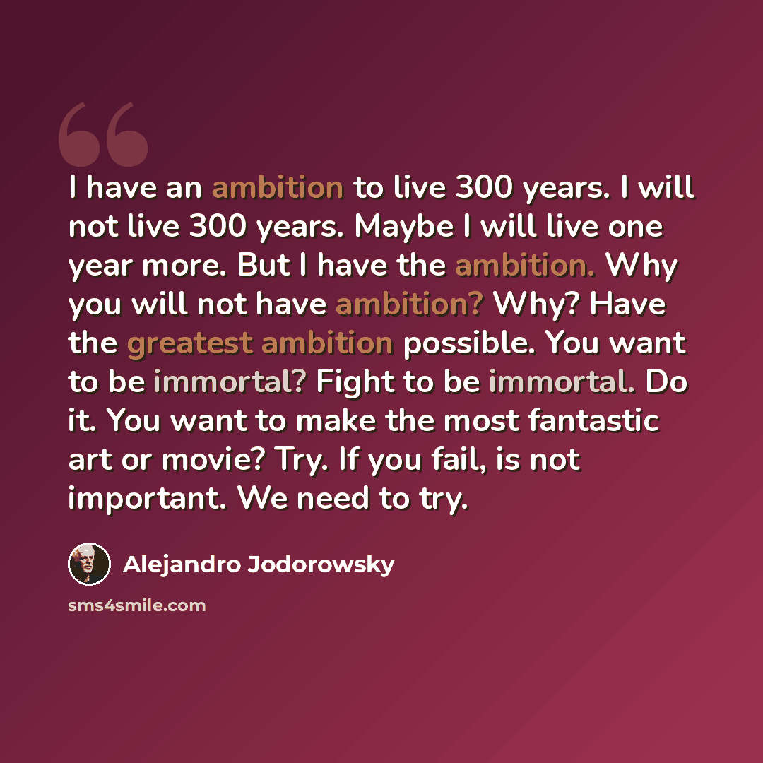 “I have an ambition to live 300 years. I will not live 300 years. Maybe I will live one year more. But I have the ambition. Why you will not have ambition? Why? Have the greatest ambition possible. You want to be immortal? Fight to be immortal. Do it. You want to make the most fantastic art or…” quote by Alejandro Jodorowsky