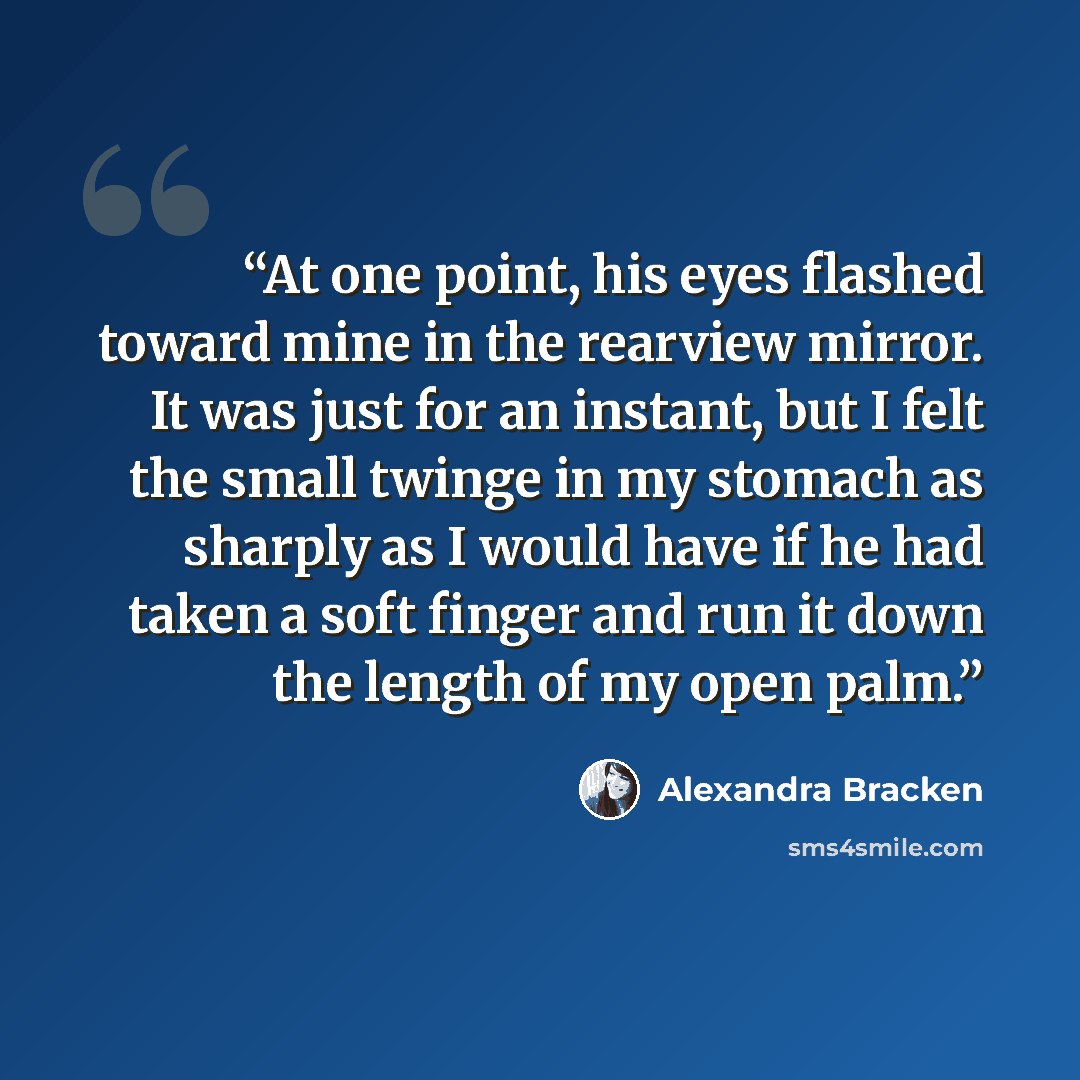 “At one point, his eyes flashed toward mine in the rearview mirror. It was just for an instant, but I felt the small twinge in my stomach as sharply as I would have if he had taken a soft finger and run it down the length of my open palm.” quote by Alexandra Bracken