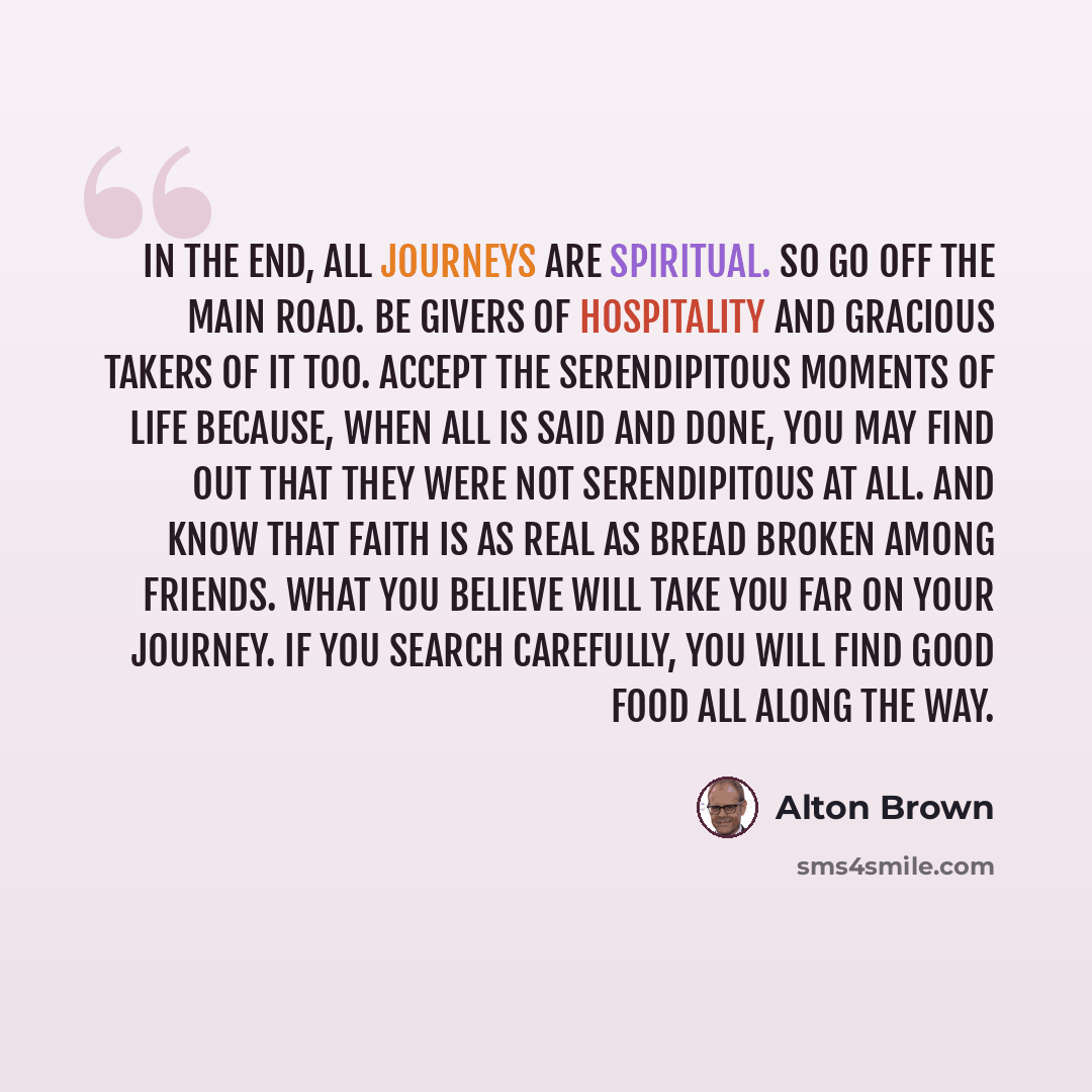 “In the end, all journeys are spiritual. So go off the main road. Be givers of hospitality and gracious takers of it too. Accept the serendipitous moments of life because, when all is said and done, you may find out that they were not serendipitous at all. And know that faith is as real as bread…” quote by Alton Brown