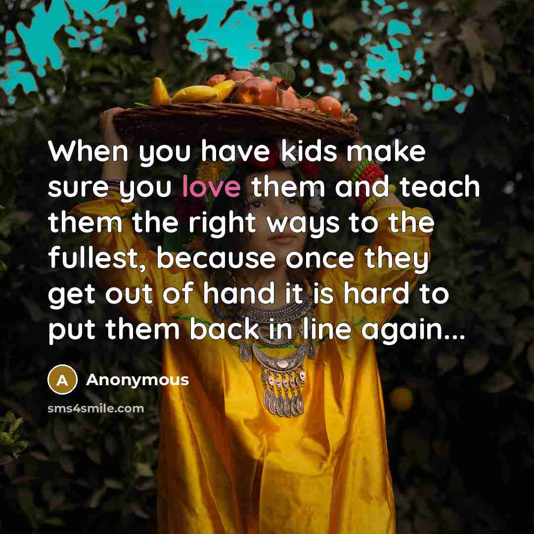 “When you have kids make sure you love them and teach them the right ways to the fullest, because once they get out of hand it is hard to put them back in line again...” quote by Anonymous