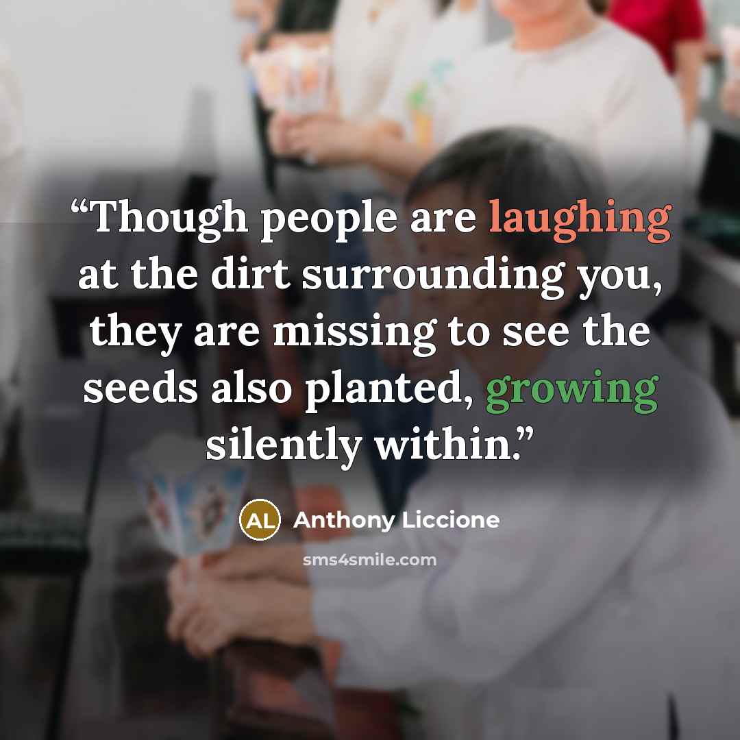 “Though people are laughing at the dirt surrounding you, they are missing to see the seeds also planted, growing silently within.” quote by Anthony Liccione