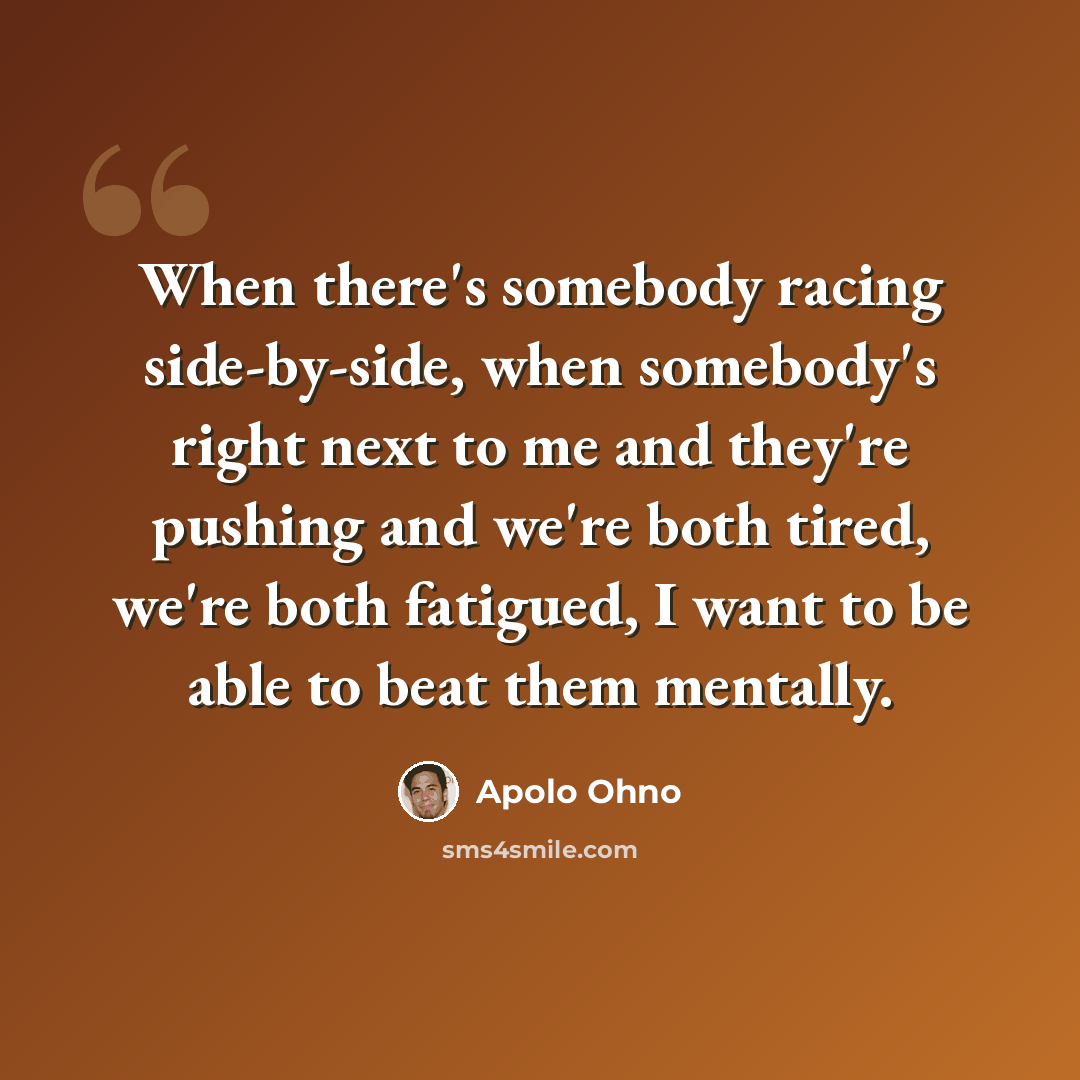 “When there's somebody racing side-by-side, when somebody's right next to me and they're pushing and we're both tired, we're both fatigued, I want to be able to beat them mentally.” quote by Apolo Ohno